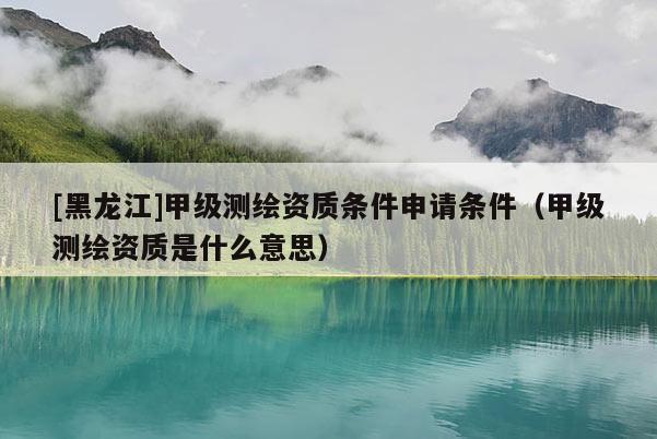 [黑龍江]甲級(jí)測(cè)繪資質(zhì)條件申請(qǐng)條件（甲級(jí)測(cè)繪資質(zhì)是什么意思）
