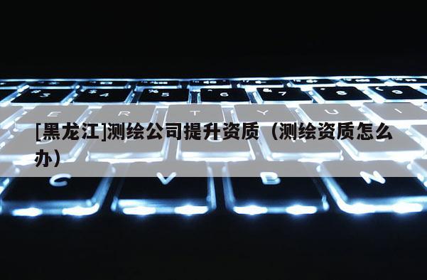 [黑龍江]測繪公司提升資質（測繪資質怎么辦）