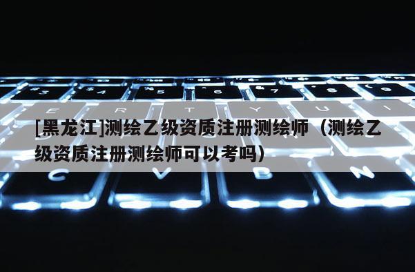 [黑龍江]測繪乙級資質注冊測繪師（測繪乙級資質注冊測繪師可以考嗎）