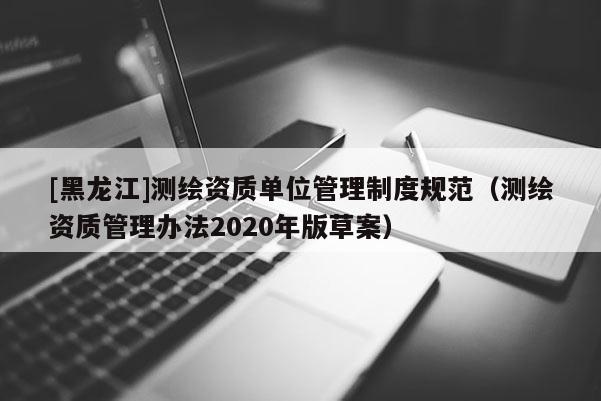 [黑龍江]測(cè)繪資質(zhì)單位管理制度規(guī)范（測(cè)繪資質(zhì)管理辦法2020年版草案）