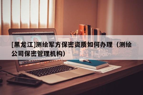 [黑龍江]測繪軍方保密資質(zhì)如何辦理（測繪公司保密管理機(jī)構(gòu)）