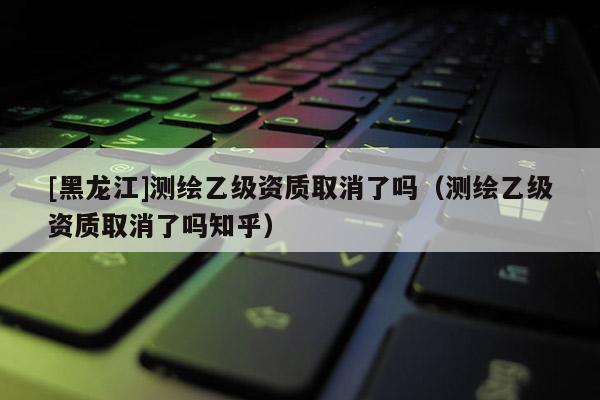 [黑龍江]測繪乙級資質(zhì)取消了嗎（測繪乙級資質(zhì)取消了嗎知乎）