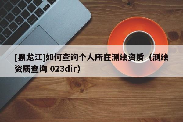 [黑龍江]如何查詢個人所在測繪資質(zhì)（測繪資質(zhì)查詢 023dir）