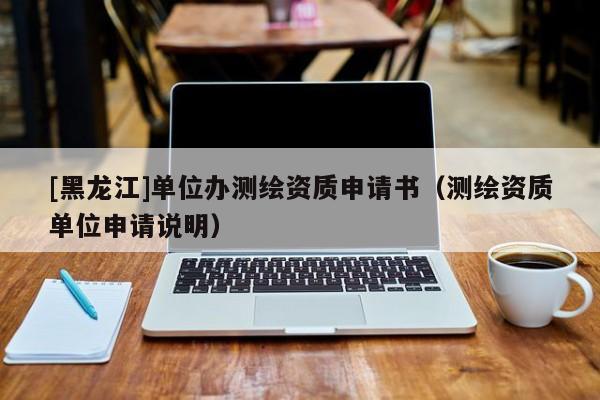 [黑龍江]單位辦測繪資質(zhì)申請書（測繪資質(zhì)單位申請說明）