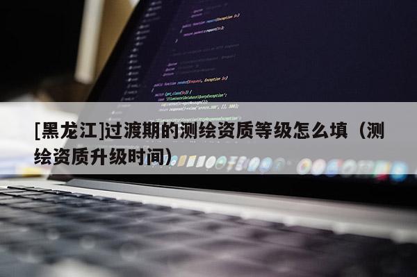 [黑龍江]過渡期的測繪資質(zhì)等級怎么填（測繪資質(zhì)升級時間）