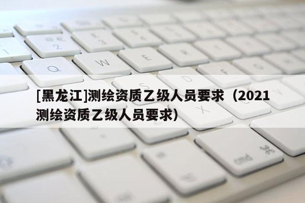 [黑龍江]測繪資質(zhì)乙級人員要求（2021測繪資質(zhì)乙級人員要求）
