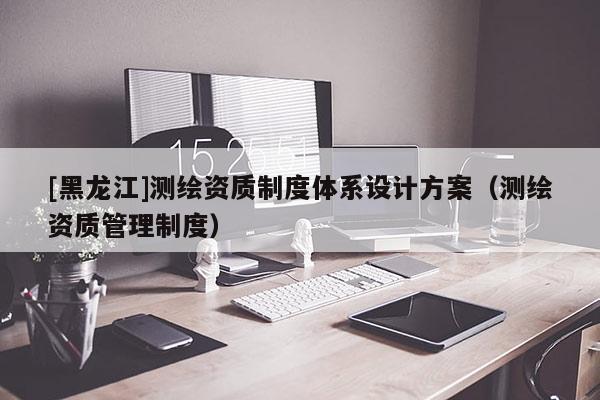 [黑龍江]測繪資質(zhì)制度體系設(shè)計方案（測繪資質(zhì)管理制度）