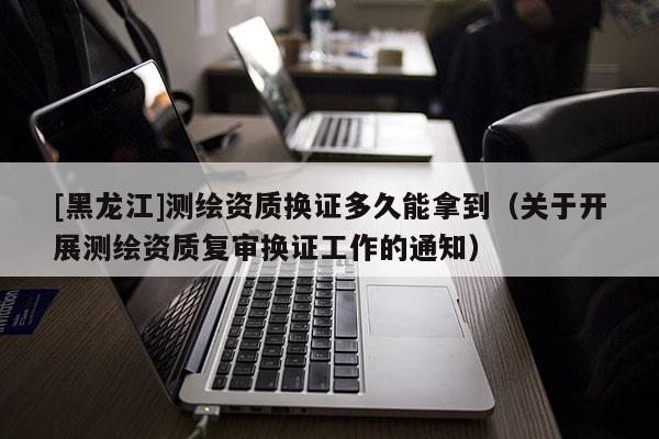 [黑龍江]測(cè)繪資質(zhì)換證多久能拿到（關(guān)于開(kāi)展測(cè)繪資質(zhì)復(fù)審換證工作的通知）