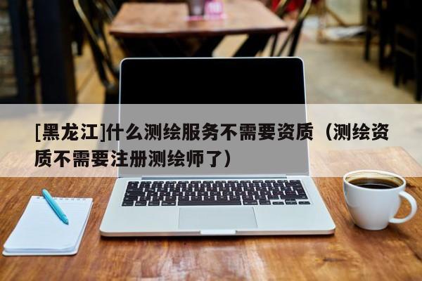 [黑龍江]什么測繪服務不需要資質（測繪資質不需要注冊測繪師了）