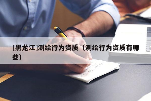 [黑龍江]測繪行為資質（測繪行為資質有哪些）