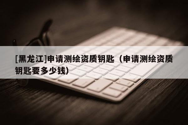 [黑龍江]申請(qǐng)測繪資質(zhì)鑰匙（申請(qǐng)測繪資質(zhì)鑰匙要多少錢）