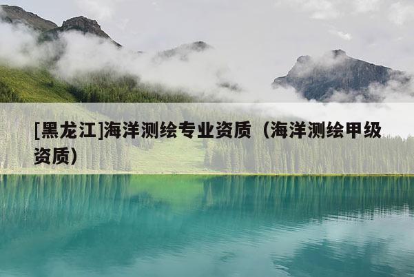 [黑龍江]海洋測繪專業(yè)資質(zhì)（海洋測繪甲級資質(zhì)）