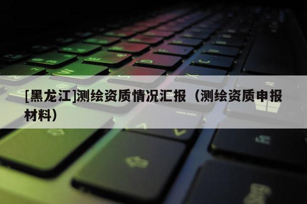 [黑龍江]測(cè)繪資質(zhì)情況匯報(bào)（測(cè)繪資質(zhì)申報(bào)材料）