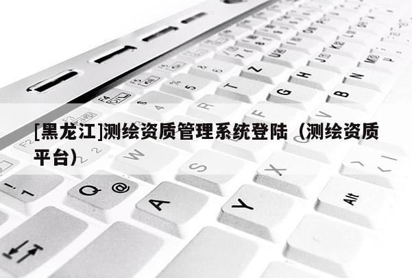 [黑龍江]測(cè)繪資質(zhì)管理系統(tǒng)登陸（測(cè)繪資質(zhì)平臺(tái)）