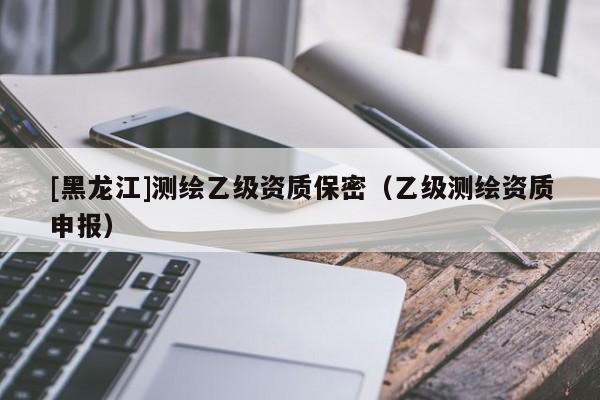 [黑龍江]測繪乙級資質(zhì)保密（乙級測繪資質(zhì)申報）