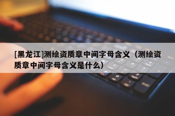 [黑龍江]測(cè)繪資質(zhì)章中間字母含義（測(cè)繪資質(zhì)章中間字母含義是什么）