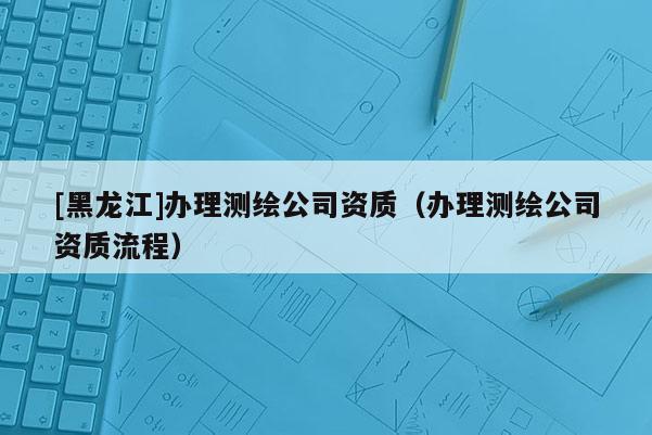[黑龍江]辦理測繪公司資質(zhì)（辦理測繪公司資質(zhì)流程）