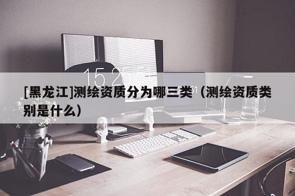 [黑龍江]測繪資質(zhì)分為哪三類（測繪資質(zhì)類別是什么）
