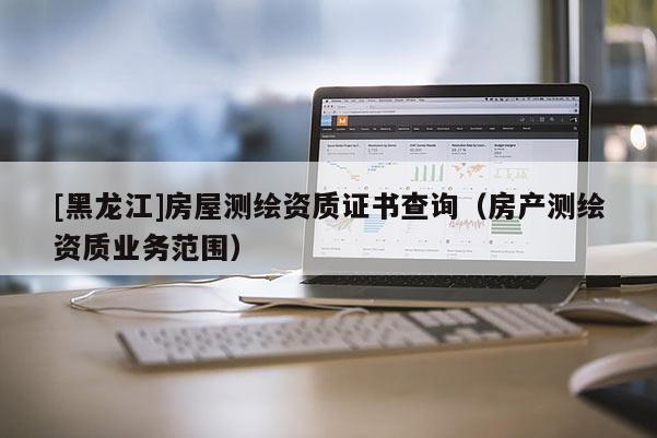 [黑龍江]房屋測繪資質(zhì)證書查詢（房產(chǎn)測繪資質(zhì)業(yè)務(wù)范圍）