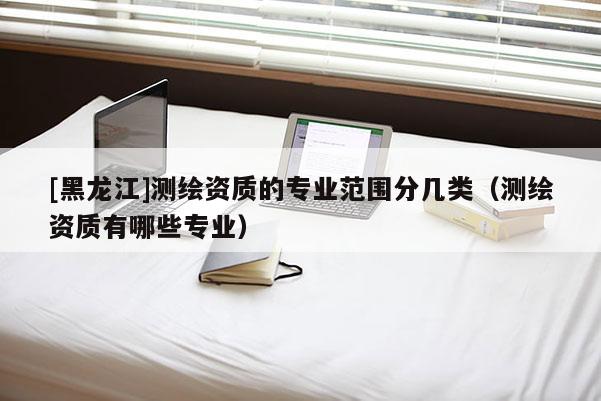 [黑龍江]測繪資質(zhì)的專業(yè)范圍分幾類（測繪資質(zhì)有哪些專業(yè)）