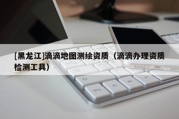 [黑龍江]滴滴地圖測繪資質(zhì)（滴滴辦理資質(zhì)檢測工具）