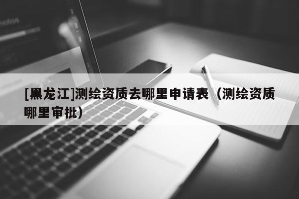 [黑龍江]測繪資質(zhì)去哪里申請表（測繪資質(zhì)哪里審批）