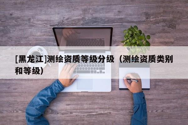 [黑龍江]測繪資質等級分級（測繪資質類別和等級）