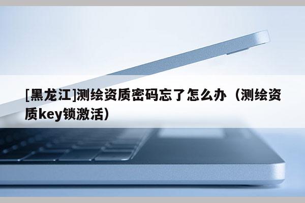 [黑龍江]測繪資質(zhì)密碼忘了怎么辦（測繪資質(zhì)key鎖激活）