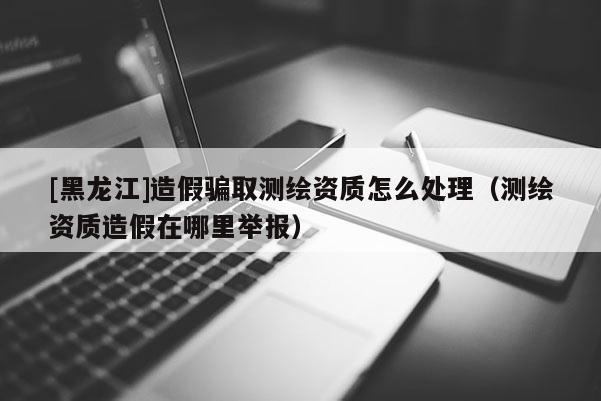 [黑龍江]造假騙取測繪資質(zhì)怎么處理（測繪資質(zhì)造假在哪里舉報(bào)）