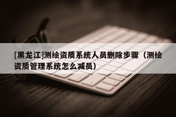 [黑龍江]測繪資質(zhì)系統(tǒng)人員刪除步驟（測繪資質(zhì)管理系統(tǒng)怎么減員）
