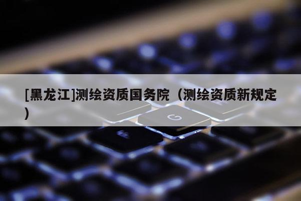 [黑龍江]測繪資質(zhì)國務(wù)院（測繪資質(zhì)新規(guī)定）
