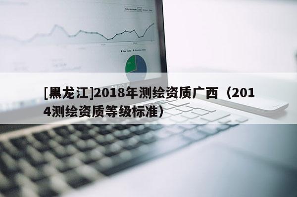 [黑龍江]2018年測繪資質廣西（2014測繪資質等級標準）