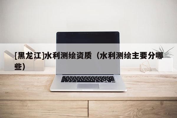 [黑龍江]水利測繪資質（水利測繪主要分哪些）