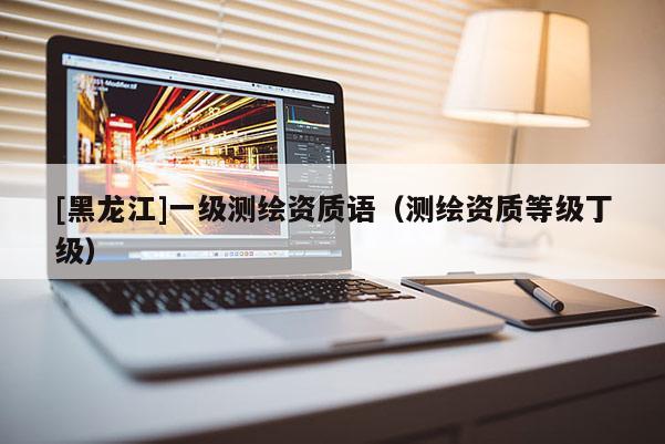 [黑龍江]一級測繪資質(zhì)語（測繪資質(zhì)等級丁級）