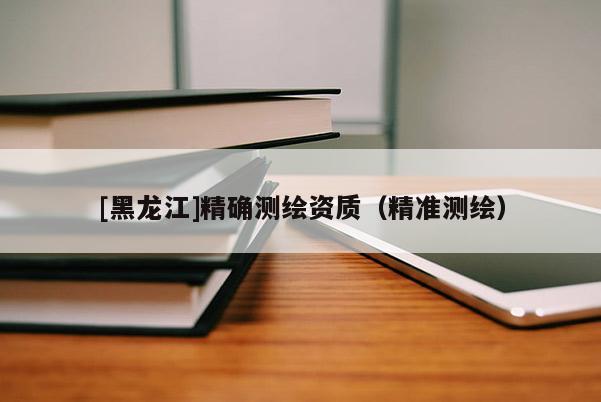 [黑龍江]精確測(cè)繪資質(zhì)（精準(zhǔn)測(cè)繪）