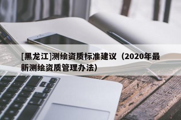 [黑龍江]測(cè)繪資質(zhì)標(biāo)準(zhǔn)建議（2020年最新測(cè)繪資質(zhì)管理辦法）