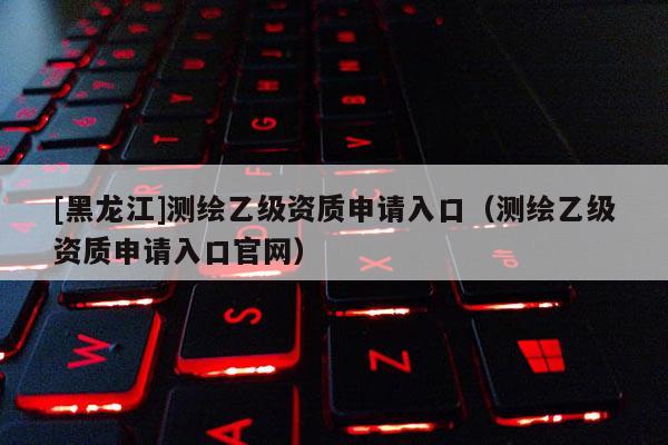 [黑龍江]測繪乙級資質申請入口（測繪乙級資質申請入口官網(wǎng)）