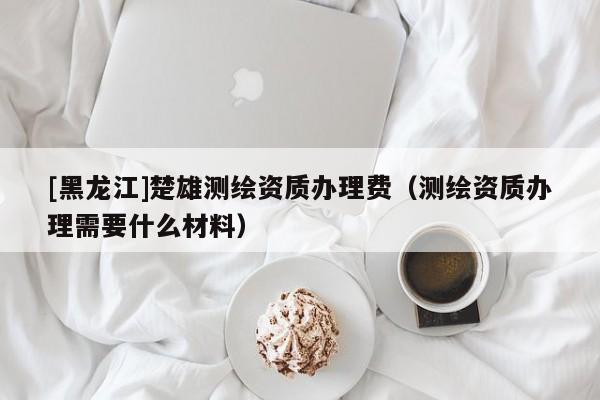 [黑龍江]楚雄測繪資質辦理費（測繪資質辦理需要什么材料）