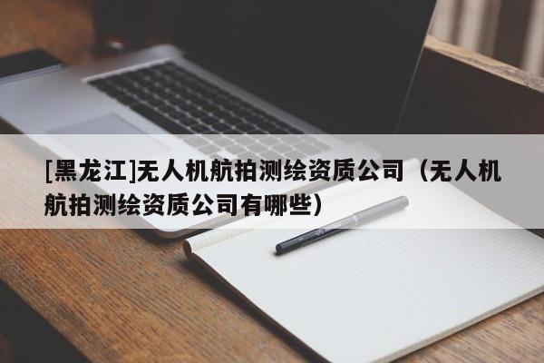 [黑龍江]無人機航拍測繪資質(zhì)公司（無人機航拍測繪資質(zhì)公司有哪些）