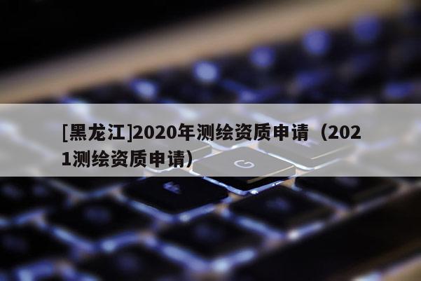 [黑龍江]2020年測繪資質(zhì)申請(qǐng)（2021測繪資質(zhì)申請(qǐng)）