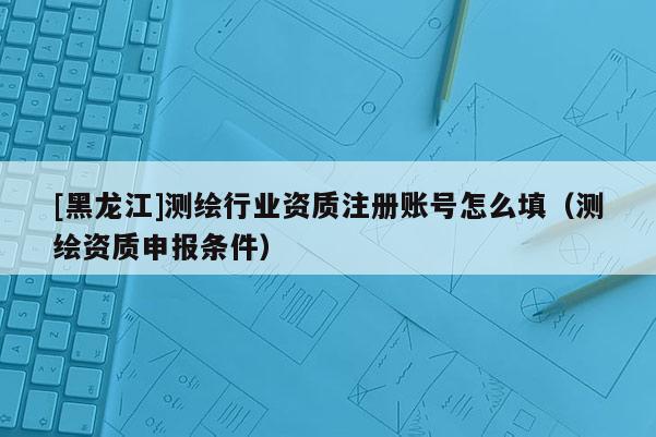 [黑龍江]測繪行業(yè)資質(zhì)注冊(cè)賬號(hào)怎么填（測繪資質(zhì)申報(bào)條件）