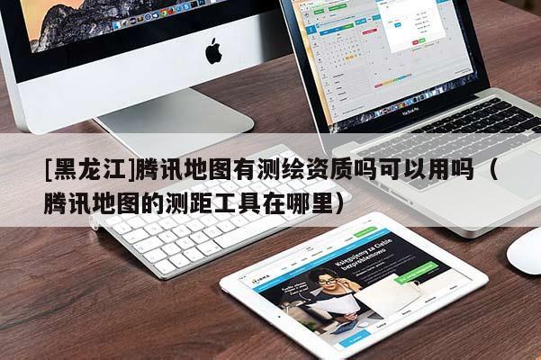 [黑龍江]騰訊地圖有測(cè)繪資質(zhì)嗎可以用嗎（騰訊地圖的測(cè)距工具在哪里）