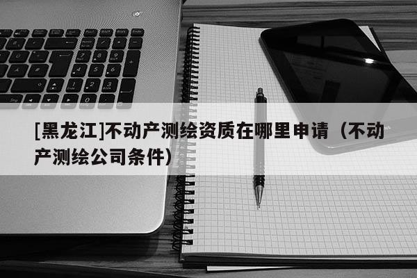 [黑龍江]不動(dòng)產(chǎn)測繪資質(zhì)在哪里申請(qǐng)（不動(dòng)產(chǎn)測繪公司條件）