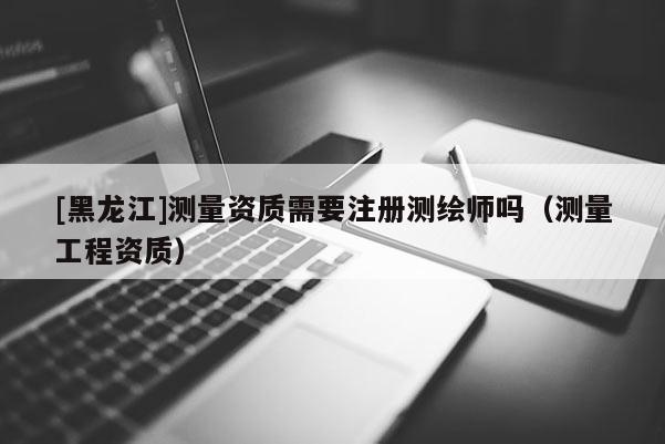 [黑龍江]測(cè)量資質(zhì)需要注冊(cè)測(cè)繪師嗎（測(cè)量工程資質(zhì)）