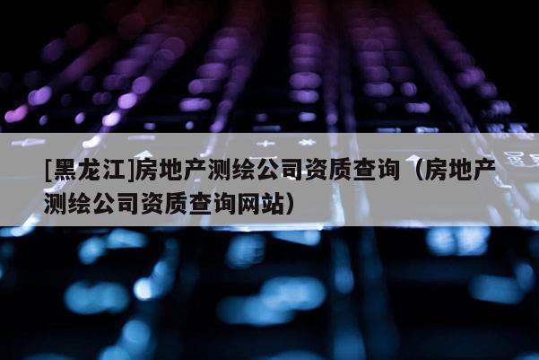 [黑龍江]房地產(chǎn)測(cè)繪公司資質(zhì)查詢（房地產(chǎn)測(cè)繪公司資質(zhì)查詢網(wǎng)站）
