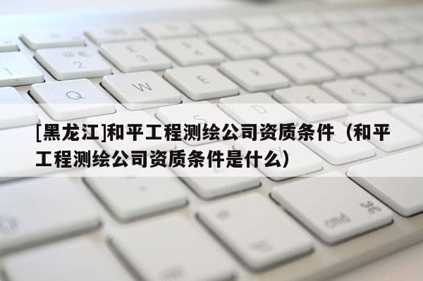 [黑龍江]和平工程測(cè)繪公司資質(zhì)條件（和平工程測(cè)繪公司資質(zhì)條件是什么）