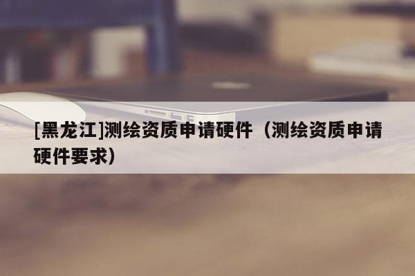 [黑龍江]測繪資質(zhì)申請硬件（測繪資質(zhì)申請硬件要求）