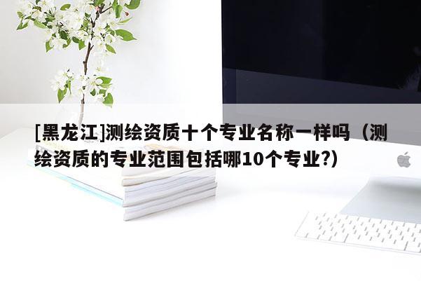 [黑龍江]測繪資質(zhì)十個專業(yè)名稱一樣嗎（測繪資質(zhì)的專業(yè)范圍包括哪10個專業(yè)?）