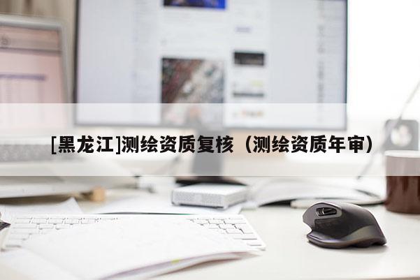[黑龍江]測繪資質(zhì)復(fù)核（測繪資質(zhì)年審）