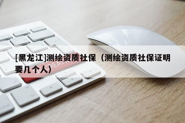 [黑龍江]測繪資質(zhì)社保（測繪資質(zhì)社保證明要幾個人）